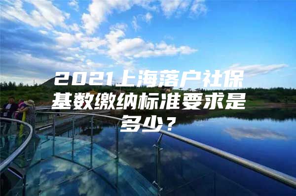 2021上海落户社保基数缴纳标准要求是多少？