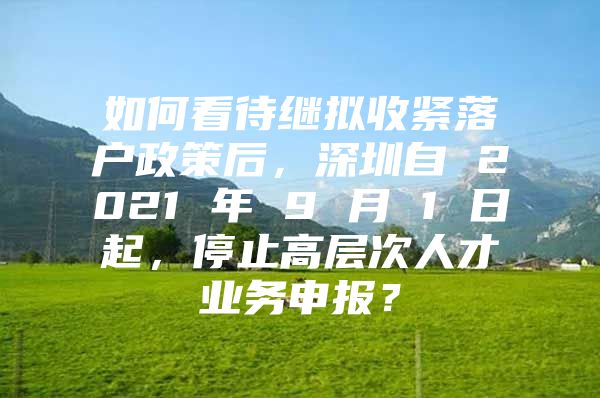 如何看待继拟收紧落户政策后，深圳自 2021 年 9 月 1 日起，停止高层次人才业务申报？