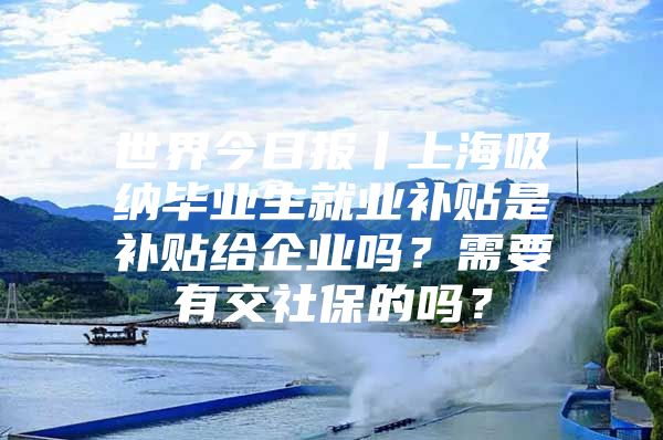 世界今日报丨上海吸纳毕业生就业补贴是补贴给企业吗？需要有交社保的吗？