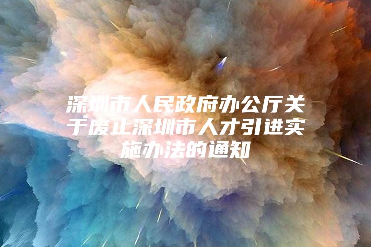 深圳市人民政府办公厅关于废止深圳市人才引进实施办法的通知