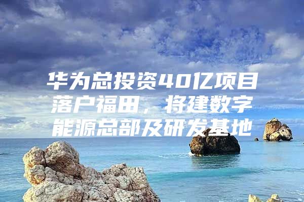 华为总投资40亿项目落户福田，将建数字能源总部及研发基地