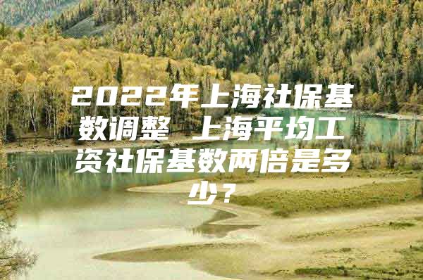 2022年上海社保基数调整 上海平均工资社保基数两倍是多少？