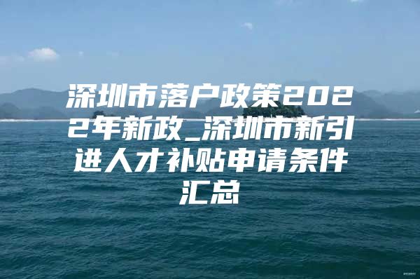 深圳市落户政策2022年新政_深圳市新引进人才补贴申请条件汇总