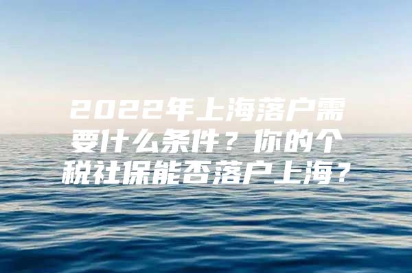 2022年上海落户需要什么条件？你的个税社保能否落户上海？