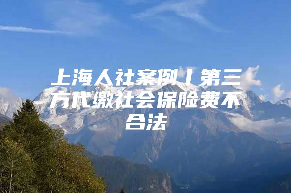 上海人社案例丨第三方代缴社会保险费不合法