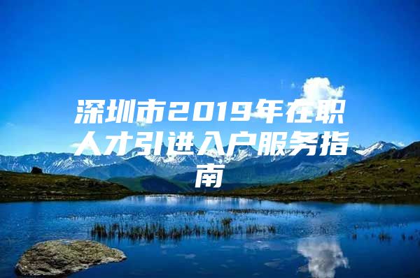 深圳市2019年在职人才引进入户服务指南