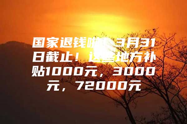 国家退钱啦！3月31日截止！这些地方补贴1000元，3000元，72000元