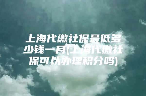 上海代缴社保最低多少钱一月(上海代缴社保可以办理积分吗)