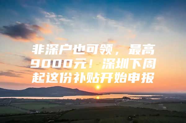 非深户也可领，最高9000元！深圳下周起这份补贴开始申报