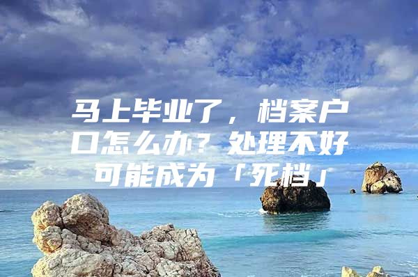 马上毕业了，档案户口怎么办？处理不好可能成为「死档」