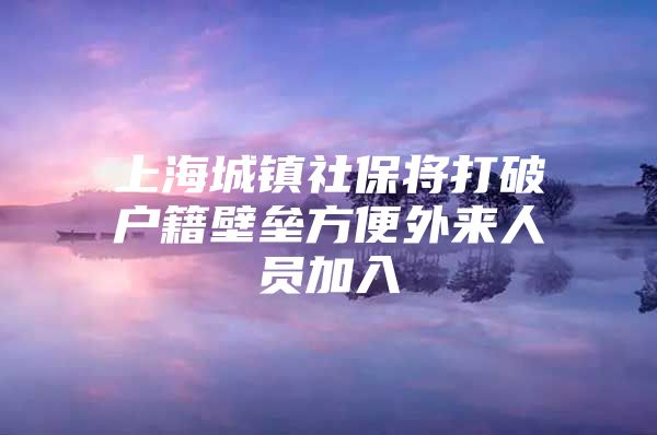 上海城镇社保将打破户籍壁垒方便外来人员加入