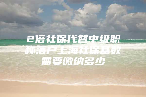 2倍社保代替中级职称落户上海社保基数需要缴纳多少