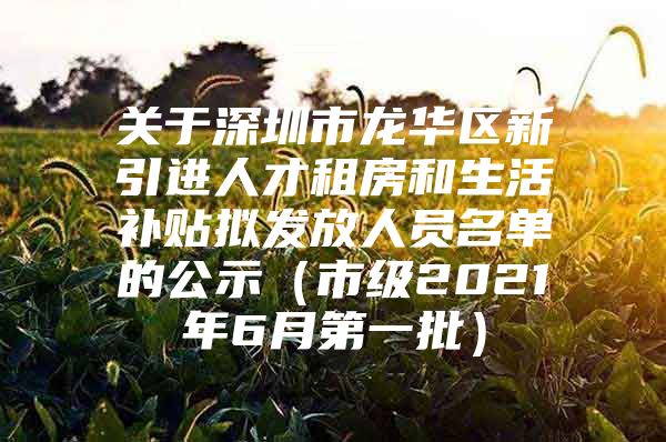 关于深圳市龙华区新引进人才租房和生活补贴拟发放人员名单的公示（市级2021年6月第一批）