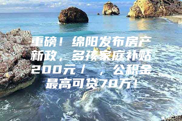 重磅！绵阳发布房产新政，多孩家庭补贴200元／㎡，公积金最高可贷70万！