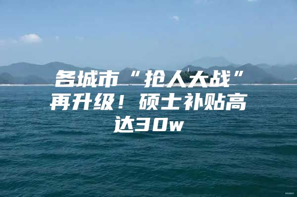 各城市“抢人大战”再升级！硕士补贴高达30w