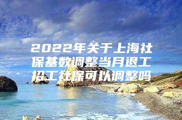 2022年关于上海社保基数调整当月退工招工社保可以调整吗