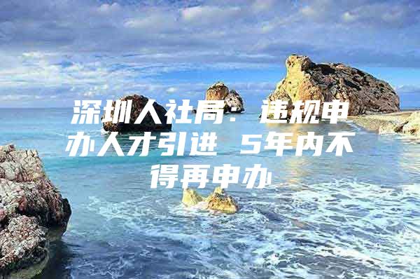 深圳人社局：违规申办人才引进 5年内不得再申办