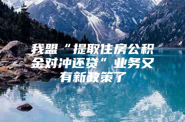 我盟“提取住房公积金对冲还贷”业务又有新政策了