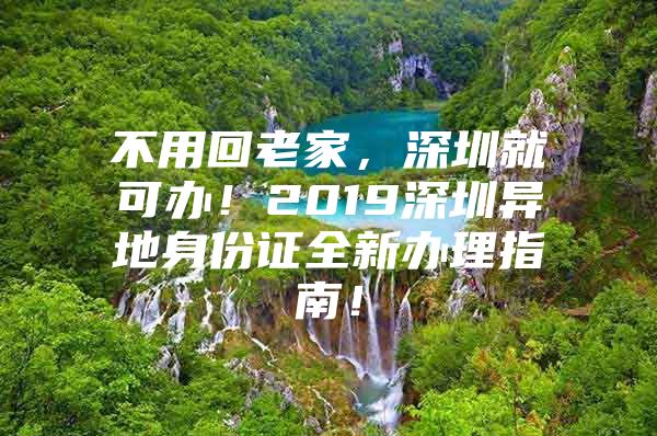 不用回老家，深圳就可办！2019深圳异地身份证全新办理指南！