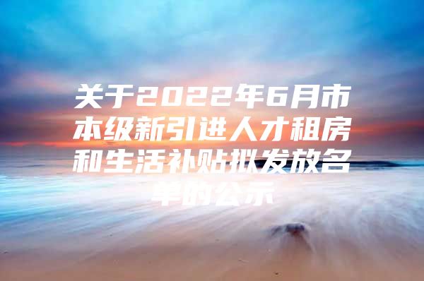 关于2022年6月市本级新引进人才租房和生活补贴拟发放名单的公示