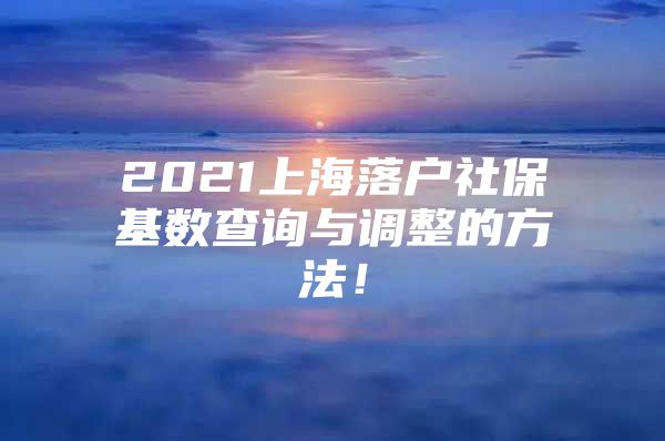 2021上海落户社保基数查询与调整的方法！