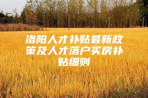 洛阳人才补贴最新政策及人才落户买房补贴细则