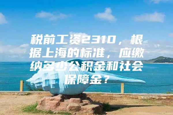 税前工资2310，根据上海的标准，应缴纳多少公积金和社会保障金？