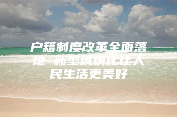 户籍制度改革全面落地 新型城镇化让人民生活更美好