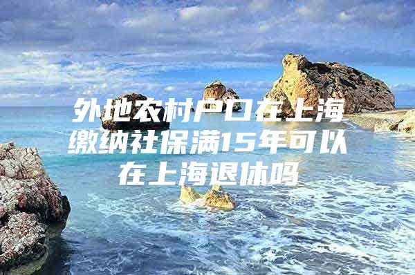 外地农村户口在上海缴纳社保满15年可以在上海退休吗