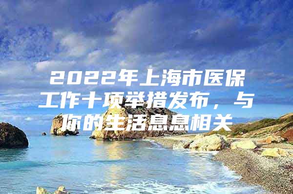 2022年上海市医保工作十项举措发布，与你的生活息息相关