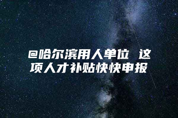 @哈尔滨用人单位 这项人才补贴快快申报