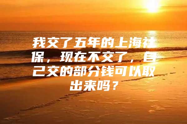 我交了五年的上海社保，现在不交了，自己交的部分钱可以取出来吗？