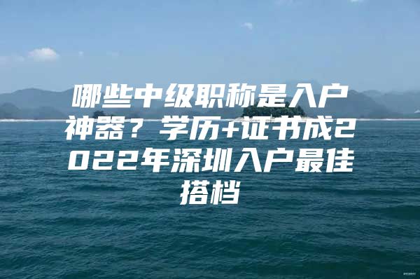 哪些中级职称是入户神器？学历+证书成2022年深圳入户最佳搭档