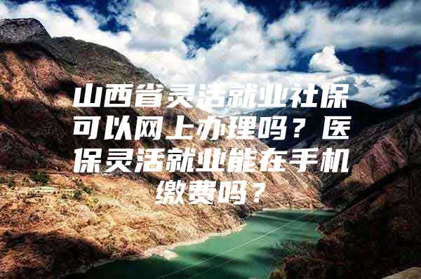 山西省灵活就业社保可以网上办理吗？医保灵活就业能在手机缴费吗？