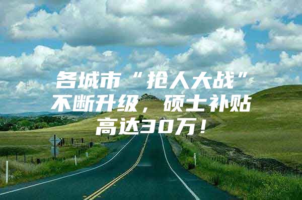 各城市“抢人大战”不断升级，硕士补贴高达30万！