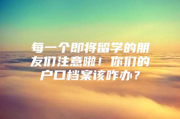 每一个即将留学的朋友们注意啦！你们的户口档案该咋办？