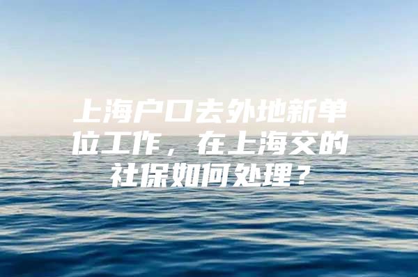 上海户口去外地新单位工作，在上海交的社保如何处理？