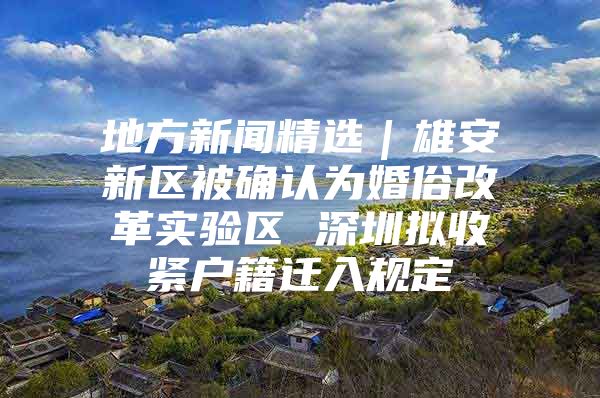 地方新闻精选｜雄安新区被确认为婚俗改革实验区 深圳拟收紧户籍迁入规定