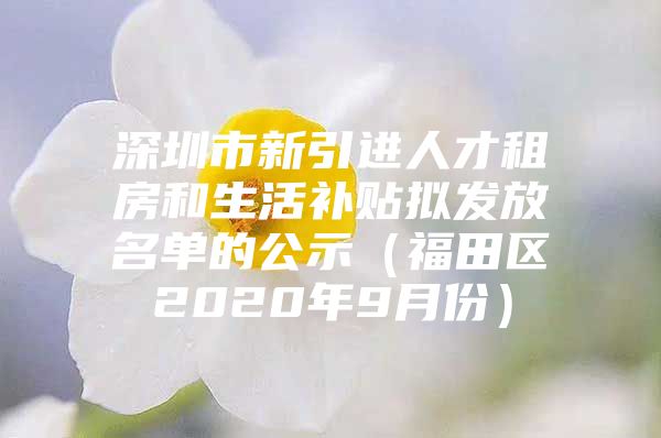 深圳市新引进人才租房和生活补贴拟发放名单的公示（福田区2020年9月份）