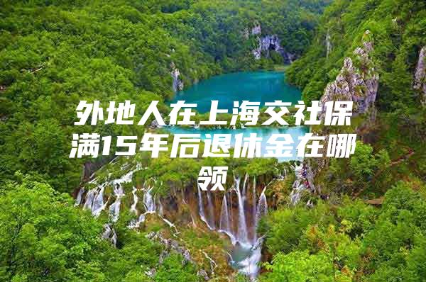 外地人在上海交社保满15年后退休金在哪领