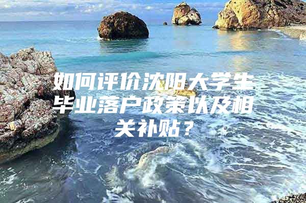 如何评价沈阳大学生毕业落户政策以及相关补贴？