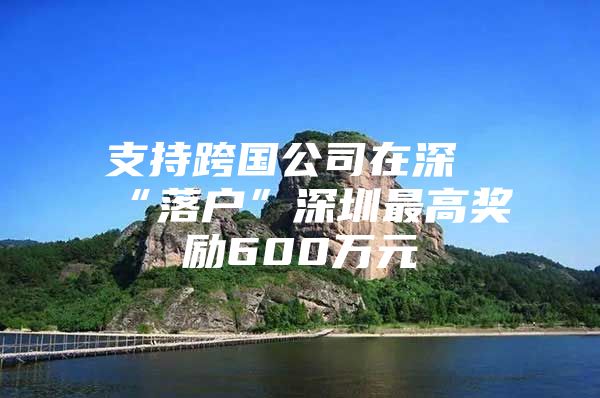 支持跨国公司在深“落户”深圳最高奖励600万元