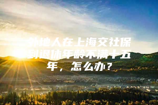 外地人在上海交社保到退休年龄不满十五年，怎么办？