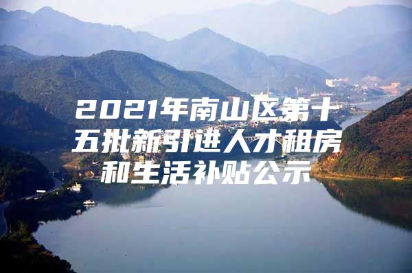 2021年南山区第十五批新引进人才租房和生活补贴公示