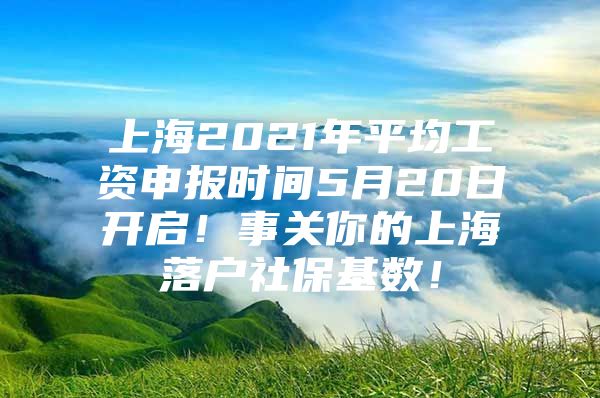 上海2021年平均工资申报时间5月20日开启！事关你的上海落户社保基数！