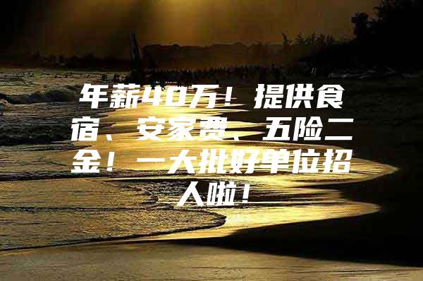 年薪40万！提供食宿、安家费、五险二金！一大批好单位招人啦！