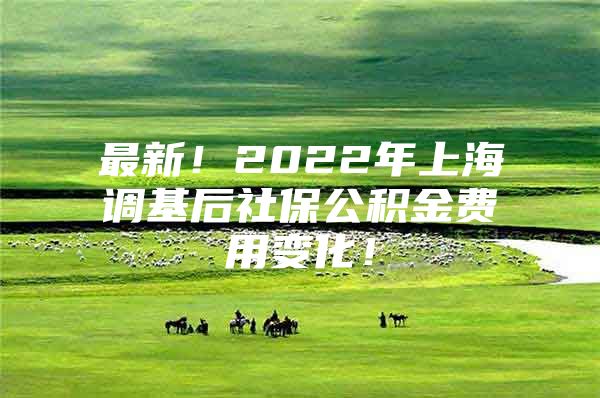 最新！2022年上海调基后社保公积金费用变化！