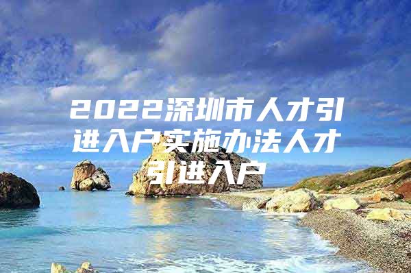 2022深圳市人才引进入户实施办法人才引进入户