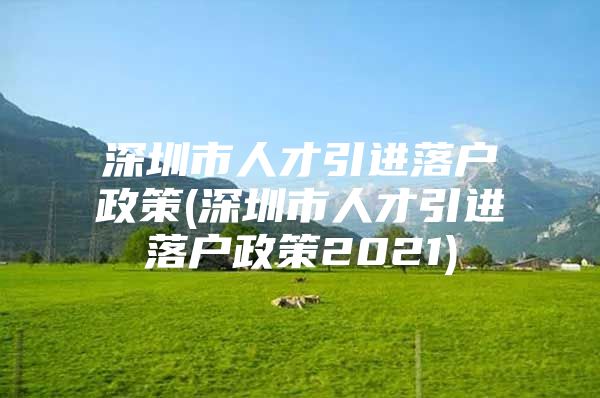 深圳市人才引进落户政策(深圳市人才引进落户政策2021)