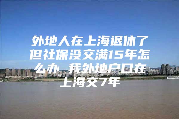 外地人在上海退休了但社保没交满15年怎么办 我外地户口在上海交7年